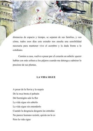 distancias de espacio y tiempo, se separan de sus familias, y veo
cómo, todos esos días este extraño nos enseña una sensibilidad
necesaria para mantener vivo el asombro y la duda frente a lo
cotidiano.
Camino a casa, vuelvo a pasar por el corazón un anhelo: querer
hablar con más soltura a los pájaros cuando me detenga a admirar lo
precioso de sus plumas.
LA VIDA SIGUE
A pesar de la lluvia y la sequía
De la roca brota el pehuén
Del hormigón sale la flor
La vida sigue sin saberlo
La vida sigue sin entenderlo
Cuando la desgracia desgarra las entrañas
No parece humano resistir, quizás no lo es
Pero la vida sigue
 