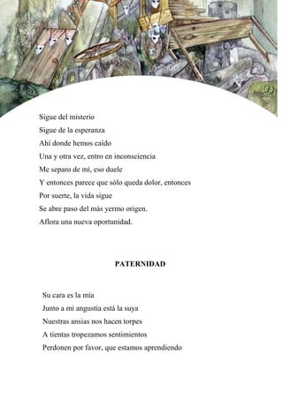 Sigue del misterio
Sigue de la esperanza
Ahí donde hemos caído
Una y otra vez, entro en inconsciencia
Me separo de mí, eso duele
Y entonces parece que sólo queda dolor, entonces
Por suerte, la vida sigue
Se abre paso del más yermo origen.
Aflora una nueva oportunidad.
PATERNIDAD
Su cara es la mía
Junto a mi angustia está la suya
Nuestras ansias nos hacen torpes
A tientas tropezamos sentimientos
Perdonen por favor, que estamos aprendiendo
 