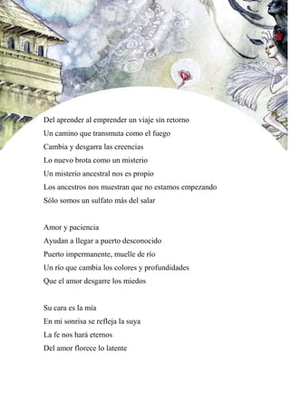Del aprender al emprender un viaje sin retorno
Un camino que transmuta como el fuego
Cambia y desgarra las creencias
Lo nuevo brota como un misterio
Un misterio ancestral nos es propio
Los ancestros nos muestran que no estamos empezando
Sólo somos un sulfato más del salar
Amor y paciencia
Ayudan a llegar a puerto desconocido
Puerto impermanente, muelle de río
Un río que cambia los colores y profundidades
Que el amor desgarre los miedos
Su cara es la mía
En mi sonrisa se refleja la suya
La fe nos hará eternos
Del amor florece lo latente
 