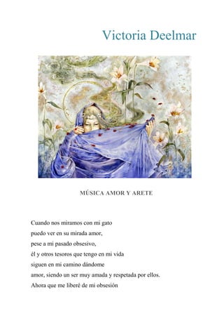 Victoria Deelmar
MÚSICA AMOR Y ARETE
Cuando nos miramos con mi gato
puedo ver en su mirada amor,
pese a mi pasado obsesivo,
él y otros tesoros que tengo en mi vida
siguen en mi camino dándome
amor, siendo un ser muy amada y respetada por ellos.
Ahora que me liberé de mi obsesión
 