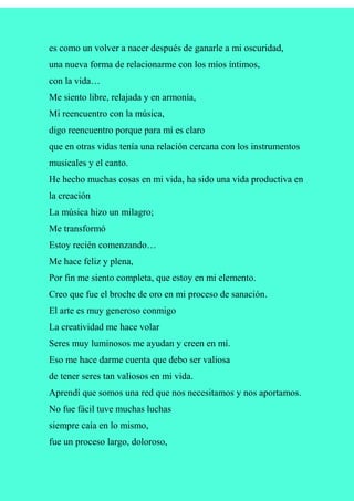 es como un volver a nacer después de ganarle a mi oscuridad,
una nueva forma de relacionarme con los míos íntimos,
con la vida…
Me siento libre, relajada y en armonía,
Mi reencuentro con la música,
digo reencuentro porque para mí es claro
que en otras vidas tenía una relación cercana con los instrumentos
musicales y el canto.
He hecho muchas cosas en mi vida, ha sido una vida productiva en
la creación
La música hizo un milagro;
Me transformó
Estoy recién comenzando…
Me hace feliz y plena,
Por fin me siento completa, que estoy en mi elemento.
Creo que fue el broche de oro en mi proceso de sanación.
El arte es muy generoso conmigo
La creatividad me hace volar
Seres muy luminosos me ayudan y creen en mí.
Eso me hace darme cuenta que debo ser valiosa
de tener seres tan valiosos en mi vida.
Aprendí que somos una red que nos necesitamos y nos aportamos.
No fue fácil tuve muchas luchas
siempre caía en lo mismo,
fue un proceso largo, doloroso,
 