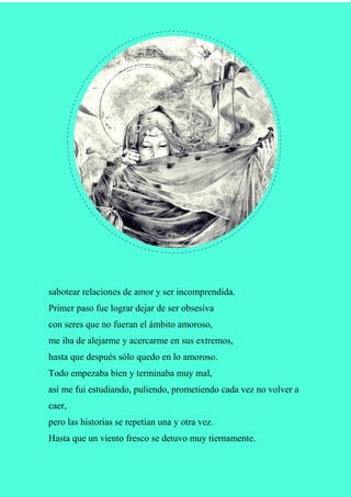 sabotear relaciones de amor y ser incomprendida.
Primer paso fue lograr dejar de ser obsesiva
con seres que no fueran el ámbito amoroso,
me iba de alejarme y acercarme en sus extremos,
hasta que después sólo quedo en lo amoroso.
Todo empezaba bien y terminaba muy mal,
así me fui estudiando, puliendo, prometiendo cada vez no volver a
caer,
pero las historias se repetían una y otra vez.
Hasta que un viento fresco se detuvo muy tiernamente.
 