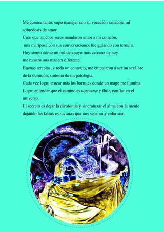 Me conoce tanto; supo manejar con su vocación sanadora mí
sobredosis de amor.
Creo que muchos seres mandaron amor a mi corazón,
una mariposa con sus conversaciones fue guiando con ternura.
Hoy siento cómo mi red de apoyo más cercana de hoy
me mostró una manera diferente.
Buenas terapias, y todo un contexto, me empujaron a ser un ser libre
de la obsesión, síntoma de mi patología.
Cada vez logro cruzar más los barrotes donde un mago me ilumina.
Logro entender que el camino es aceptarse y fluir, confiar en el
universo.
El secreto es dejar la dicotomía y sincronizar el alma con la mente
dejando las falsas estructuras que nos separan y enferman.
 
