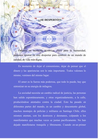 ¡¡¡SE DESPERTÓ!!!
Estamos en momento histórico, clave para la humanidad,
podemos aportar en este despertar para cambios de un mundo de
calidad, de vida más digna.
Es momento de dejar el consumismo, dejar de pensar que el
dinero y las apariencias son lo más importante. Todos valemos lo
mismo, venimos del mismo lugar.
El amor es la fuerza más poderosa, que todo lo puede, hay que
sintonizar en su energía de milagros.
La sociedad necesita un cambio radical de justicia, las personas
han salido espontáneamente, y otras organizadamente, a la calle,
produciéndose atentados contra la ciudad. Esto ha pasado en
diferentes partes del mundo, es un cambio y descontento global,
muchos montajes de policías y militares en Santiago Chile, ellos
mismos atentan, con los destrozos y desmanes, culpando a los
manifestantes que muchas veces se juntan pacíficamente. No han
dejado manifestarse tranquila y libremente. Cuando en un primer
 