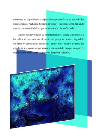 momento no hay violencia, el presidente provocó con su actitud a los
manifestantes, “echando bencina al fuego”. Fue muy torpe, teniendo
mucha responsabilidad en que aumentara la disconformidad.
Gatilló esta revolución de manifestaciones, donde la gente sale a
las calles, el que subieran el precio del pasaje del metro. Seguidilla
de alzas y demasiadas injusticias desde hace mucho tiempo; los
estudiantes y jóvenes empezaron y han resistido porque no quieren
seguir como antes y han logrado un despertar colectivo.
 