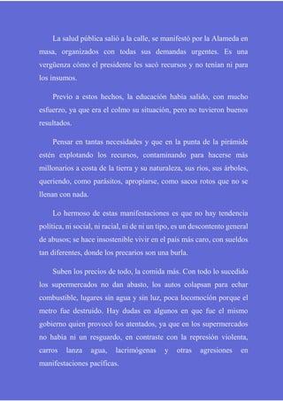 La salud pública salió a la calle, se manifestó por la Alameda en
masa, organizados con todas sus demandas urgentes. Es una
vergüenza cómo el presidente les sacó recursos y no tenían ni para
los insumos.
Previo a estos hechos, la educación había salido, con mucho
esfuerzo, ya que era el colmo su situación, pero no tuvieron buenos
resultados.
Pensar en tantas necesidades y que en la punta de la pirámide
estén explotando los recursos, contaminando para hacerse más
millonarios a costa de la tierra y su naturaleza, sus ríos, sus árboles,
queriendo, como parásitos, apropiarse, como sacos rotos que no se
llenan con nada.
Lo hermoso de estas manifestaciones es que no hay tendencia
política, ni social, ni racial, ni de ni un tipo, es un descontento general
de abusos; se hace insostenible vivir en el país más caro, con sueldos
tan diferentes, donde los precarios son una burla.
Suben los precios de todo, la comida más. Con todo lo sucedido
los supermercados no dan abasto, los autos colapsan para echar
combustible, lugares sin agua y sin luz, poca locomoción porque el
metro fue destruido. Hay dudas en algunos en que fue el mismo
gobierno quien provocó los atentados, ya que en los supermercados
no había ni un resguardo, en contraste con la represión violenta,
carros lanza agua, lacrimógenas y otras agresiones en
manifestaciones pacíficas.
 
