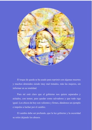 El toque de queda se ha usado para reprimir con algunas muertes
y muchos detenidos siendo muy mal tratados, más las mujeres, sin
informar en su totalidad.
Para mí está claro que el gobierno nos quiere separados y
aislados, con temor, para quedar como salvadores y que todo siga
igual. Los chicos de hoy son valientes y firmes, dándonos un ejemplo
e impulso a luchar por el cambio.
El cambio debe ser profundo, que la luz gobierne y la oscuridad
se retire dejando los abusos.
 