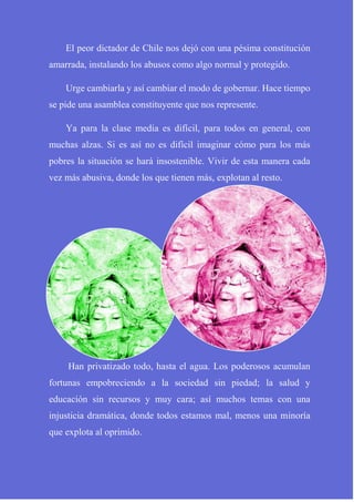 El peor dictador de Chile nos dejó con una pésima constitución
amarrada, instalando los abusos como algo normal y protegido.
Urge cambiarla y así cambiar el modo de gobernar. Hace tiempo
se pide una asamblea constituyente que nos represente.
Ya para la clase media es difícil, para todos en general, con
muchas alzas. Si es así no es difícil imaginar cómo para los más
pobres la situación se hará insostenible. Vivir de esta manera cada
vez más abusiva, donde los que tienen más, explotan al resto.
Han privatizado todo, hasta el agua. Los poderosos acumulan
fortunas empobreciendo a la sociedad sin piedad; la salud y
educación sin recursos y muy cara; así muchos temas con una
injusticia dramática, donde todos estamos mal, menos una minoría
que explota al oprimido.
 