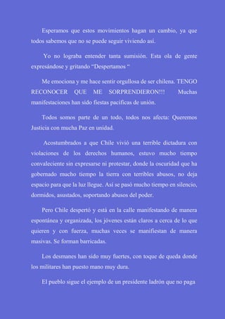 Esperamos que estos movimientos hagan un cambio, ya que
todos sabemos que no se puede seguir viviendo así.
Yo no lograba entender tanta sumisión. Esta ola de gente
expresándose y gritando “Despertamos “
Me emociona y me hace sentir orgullosa de ser chilena. TENGO
RECONOCER QUE ME SORPRENDIERON!!! Muchas
manifestaciones han sido fiestas pacificas de unión.
Todos somos parte de un todo, todos nos afecta: Queremos
Justicia con mucha Paz en unidad.
Acostumbrados a que Chile vivió una terrible dictadura con
violaciones de los derechos humanos, estuvo mucho tiempo
convaleciente sin expresarse ni protestar, donde la oscuridad que ha
gobernado mucho tiempo la tierra con terribles abusos, no deja
espacio para que la luz llegue. Así se pasó mucho tiempo en silencio,
dormidos, asustados, soportando abusos del poder.
Pero Chile despertó y está en la calle manifestando de manera
espontánea y organizada, los jóvenes están claros a cerca de lo que
quieren y con fuerza, muchas veces se manifiestan de manera
masivas. Se forman barricadas.
Los desmanes han sido muy fuertes, con toque de queda donde
los militares han puesto mano muy dura.
El pueblo sigue el ejemplo de un presidente ladrón que no paga
 