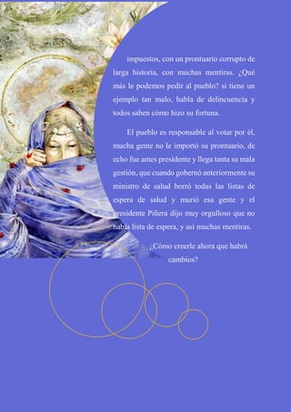 impuestos, con un prontuario corrupto de
larga historia, con muchas mentiras. ¿Qué
más le podemos pedir al pueblo? si tiene un
ejemplo tan malo, habla de delincuencia y
todos saben cómo hizo su fortuna.
El pueblo es responsable al votar por él,
mucha gente no le importó su prontuario, de
echo fue antes presidente y llega tanta su mala
gestión, que cuando gobernó anteriormente su
ministro de salud borró todas las listas de
espera de salud y murió esa gente y el
presidente Piñera dijo muy orgulloso que no
había lista de espera, y así muchas mentiras.
¿Cómo creerle ahora que habrá
cambios?
 