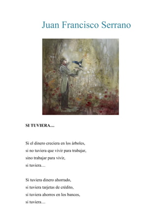 Juan Francisco Serrano
SI TUVIERA…
Si el dinero creciera en los árboles,
si no tuviera que vivir para trabajar,
sino trabajar para vivir,
si tuviera…
Si tuviera dinero ahorrado,
si tuviera tarjetas de crédito,
si tuviera ahorros en los bancos,
si tuviera…
 