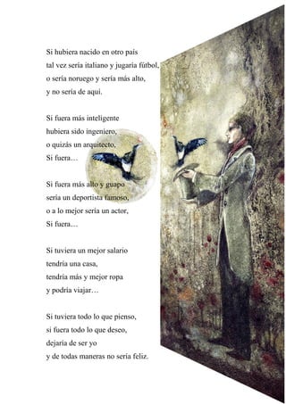 Si hubiera nacido en otro país
tal vez sería italiano y jugaría fútbol,
o sería noruego y sería más alto,
y no sería de aquí.
Si fuera más inteligente
hubiera sido ingeniero,
o quizás un arquitecto,
Si fuera…
Si fuera más alto y guapo
sería un deportista famoso,
o a lo mejor sería un actor,
Si fuera…
Si tuviera un mejor salario
tendría una casa,
tendría más y mejor ropa
y podría viajar…
Si tuviera todo lo que pienso,
si fuera todo lo que deseo,
dejaría de ser yo
y de todas maneras no sería feliz.
 