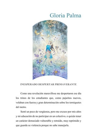 Gloria Palma
INESPERADO DESPERTAR PRIMAVERANTE
Como una revelación maravillosa me despertaron ese día
los trinos de los estudiantes que, como pajaritos nuevos,
volaban con fuerza y gran determinación sobre los torniquetes
del metro.
Sentí un poco de vergüenza, pero me excuso por mis años
y mi educación de no participar en un colectivo, o quizás tener
un carácter demasiado vulnerable y retraído, muy reprimido y
que guarda su violencia porque no sabe manejarla.
 