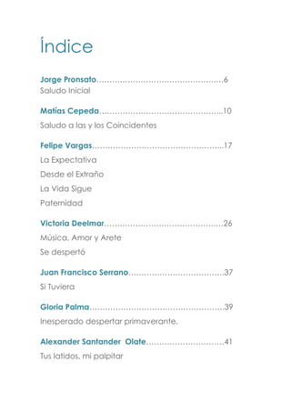 Índice
Jorge Pronsato……………………………………….…6
Saludo Inicial
Matías Cepeda………………………………………...10
Saludo a las y los Coincidentes
Felipe Vargas…………………………………………...17
La Expectativa
Desde el Extraño
La Vida Sigue
Paternidad
Victoria Deelmar…………………………………….…26
Música, Amor y Arete
Se despertó
Juan Francisco Serrano……………………………….37
Si Tuviera
Gloria Palma…………………………………………….39
Inesperado despertar primaverante.
Alexander Santander Olate…………………………41
Tus latidos, mi palpitar
 