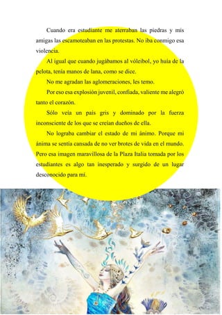 Cuando era estudiante me aterraban las piedras y mis
amigas las escamoteaban en las protestas. No iba conmigo esa
violencia.
Al igual que cuando jugábamos al vóleibol, yo huía de la
pelota, tenía manos de lana, como se dice.
No me agradan las aglomeraciones, les temo.
Por eso esa explosión juvenil, confiada, valiente me alegró
tanto el corazón.
Sólo veía un país gris y dominado por la fuerza
inconsciente de los que se creían dueños de ella.
No lograba cambiar el estado de mi ánimo. Porque mi
ánima se sentía cansada de no ver brotes de vida en el mundo.
Pero esa imagen maravillosa de la Plaza Italia tomada por los
estudiantes es algo tan inesperado y surgido de un lugar
desconocido para mí.
 
