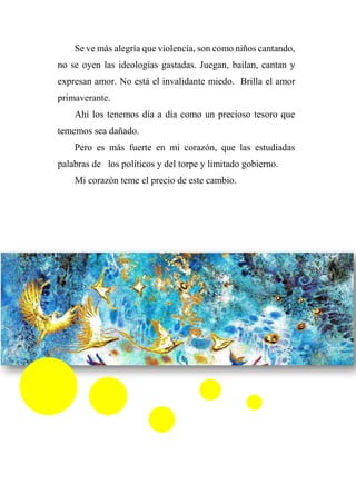 Se ve más alegría que violencia, son como niños cantando,
no se oyen las ideologías gastadas. Juegan, bailan, cantan y
expresan amor. No está el invalidante miedo. Brilla el amor
primaverante.
Ahí los tenemos día a día como un precioso tesoro que
tememos sea dañado.
Pero es más fuerte en mi corazón, que las estudiadas
palabras de los políticos y del torpe y limitado gobierno.
Mi corazón teme el precio de este cambio.
 