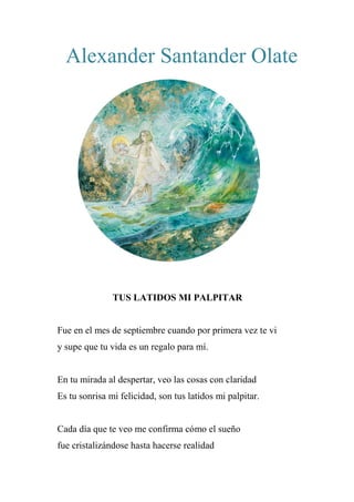 Alexander Santander Olate
TUS LATIDOS MI PALPITAR
Fue en el mes de septiembre cuando por primera vez te vi
y supe que tu vida es un regalo para mí.
En tu mirada al despertar, veo las cosas con claridad
Es tu sonrisa mi felicidad, son tus latidos mi palpitar.
Cada día que te veo me confirma cómo el sueño
fue cristalizándose hasta hacerse realidad
 