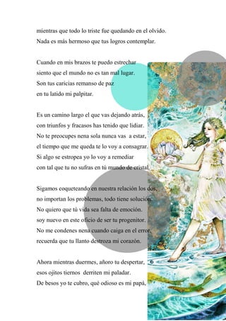 mientras que todo lo triste fue quedando en el olvido.
Nada es más hermoso que tus logros contemplar.
Cuando en mis brazos te puedo estrechar
siento que el mundo no es tan mal lugar.
Son tus caricias remanso de paz
en tu latido mi palpitar.
Es un camino largo el que vas dejando atrás,
con triunfos y fracasos has tenido que lidiar.
No te preocupes nena sola nunca vas a estar,
el tiempo que me queda te lo voy a consagrar.
Si algo se estropea yo lo voy a remediar
con tal que tu no sufras en tú mundo de cristal.
Sigamos coqueteando en nuestra relación los dos,
no importan los problemas, todo tiene solución.
No quiero que tú vida sea falta de emoción.
soy nuevo en este oficio de ser tu progenitor.
No me condenes nena cuando caiga en el error,
recuerda que tu llanto destroza mi corazón.
Ahora mientras duermes, añoro tu despertar,
esos ojitos tiernos derriten mi paladar.
De besos yo te cubro, qué odioso es mi papá,
 