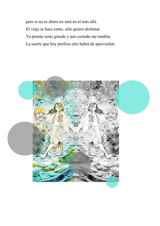 pero si no es ahora no será en el más allá.
El viaje se hace corto, sólo quiero disfrutar
Ya pronto serás grande y aun costado me tendrás.
La suerte que hoy profeso otro habrá de aprovechar.
 