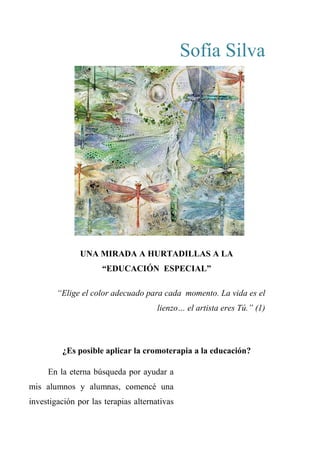 Sofía Silva
UNA MIRADA A HURTADILLAS A LA
“EDUCACIÓN ESPECIAL”
“Elige el color adecuado para cada momento. La vida es el
lienzo… el artista eres Tú.” (1)
¿Es posible aplicar la cromoterapia a la educación?
En la eterna búsqueda por ayudar a
mis alumnos y alumnas, comencé una
investigación por las terapias alternativas
 