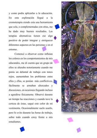 y como podía aplicarlas a la educación.
En esta exploración llegué a la
cromoterapia siendo esta una herramienta
que sola, o complementadas con otras, me
ha dado muy buenos resultados. Las
terapias alternativas tienen ese algo
positivo de poder integrar y enriquecer
diferentes aspectos en las personas y en el
entorno.
Comencé a observar como influían
los colores en los comportamientos de mis
educandos, me di cuenta que un grupo de
ellos se alteraba notoriamente cuando me
ponía un delantal de trabajo con tonos
rojos, aumentaban los problemas entre
ellos y ellas, se ponían más conflictivos,
fácilmente se armaban altercados y
discusiones, en ocasiones llegando incluso
a agredirse físicamente. Observé durante
un tiempo las reacciones y cuando tuve la
certeza de éstas, saqué este color de mi
vestimenta. Ocasionalmente suelo usarlo,
pero lo evito durante las horas de trabajo,
sobre todo cuando estoy frente a mis
estudiantes.
 