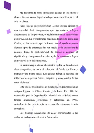 Me di cuenta de cómo influían los colores en los chicos y
chicas. Fue así como llegué a trabajar con cromoterapia en el
aula de clases.
Pero: ¿qué es la cromoterapia? ¿Cómo se pude aplicar en
una escuela? Está comprobado que los colores influyen
directamente en las personas, especialmente en las sensaciones
que provocan. La cromoterapia podemos describirla como una
técnica, un instrumento, que de forma normal ayuda a atenuar
algunos tipos de enfermedades por medio de la utilización de
colores. Tiene la particularidad de darnos a conocer el
significado y el empleo de los colores y la forma cómo influyen
en nosotros(as) y las emociones.
La cromoterapia utiliza el espectro visible de la radiación
electromagnética, es decir el color, con el fin de equilibrar y
mantener una buena salud. Los colores tienen la facultad de
influir en los aspectos físicos, psíquicos y emocionales de los
seres vivientes.
Este tipo de tratamientos es milenario, era practicado en el
antiguo Egipto, en China, Grecia y la India. En 1976 fue
reconocida por la Organización Mundial de la Salud, como
terapia alternativa, registrada y reformada en 1983.
Actualmente la cromoterapia es reconocida como una terapia
energética.
Las diversas sensaciones de color corresponden a las
ondas incluidas entre diferentes frecuencias
 