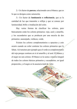 2.- Un factor de pureza, relacionado con el blanco, que es
lo que se designa como saturación.
3.- Un factor de luminancia o reflectancia, que es la
cantidad de luz que transmite o refleja y que se conoce por
luminosidad, brillo o irradiación del color.
Hay varias formas de clasificar los colores, pero
básicamente están los colores primarios: rojo, azul y amarillo,
y los secundarios que se producen por una mezcla de dos
primarios: anaranjado, violáceo, verde.
Existen los colores complementarios u opuestos y esto
ocurre cuando un color contiene los colores primarios que le
faltan. Así tenemos por ejemplo que el verde es complementario
del rojo porque contiene en sí al amarillo y al azul. El blanco y
el negro no son colores. El blanco es la suma o mezcla integral
de todos los colores básicos primarios y secundarios, en igual
proporción, y el negro es la ausencia total de color.
 