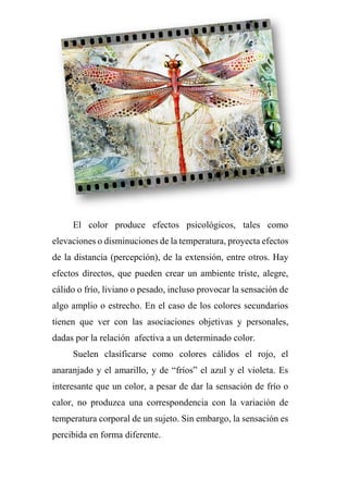 El color produce efectos psicológicos, tales como
elevaciones o disminuciones de la temperatura, proyecta efectos
de la distancia (percepción), de la extensión, entre otros. Hay
efectos directos, que pueden crear un ambiente triste, alegre,
cálido o frío, liviano o pesado, incluso provocar la sensación de
algo amplio o estrecho. En el caso de los colores secundarios
tienen que ver con las asociaciones objetivas y personales,
dadas por la relación afectiva a un determinado color.
Suelen clasificarse como colores cálidos el rojo, el
anaranjado y el amarillo, y de “fríos” el azul y el violeta. Es
interesante que un color, a pesar de dar la sensación de frío o
calor, no produzca una correspondencia con la variación de
temperatura corporal de un sujeto. Sin embargo, la sensación es
percibida en forma diferente.
 