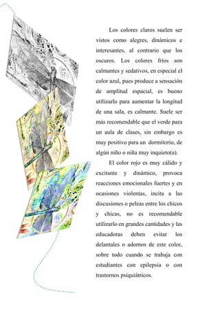 Los colores claros suelen ser
vistos como alegres, dinámicos e
interesantes, al contrario que los
oscuros. Los colores fríos son
calmantes y sedativos, en especial el
color azul, pues produce a sensación
de amplitud espacial, es bueno
utilizarlo para aumentar la longitud
de una sala, es calmante. Suele ser
más recomendable que el verde para
un aula de clases, sin embargo es
muy positivo para un dormitorio, de
algún niño o niña muy inquieto(a).
El color rojo es muy cálido y
excitante y dinámico, provoca
reacciones emocionales fuertes y en
ocasiones violentas, incita a las
discusiones o peleas entre los chicos
y chicas, no es recomendable
utilizarlo en grandes cantidades y las
educadoras deben evitar los
delantales o adornos de este color,
sobre todo cuando se trabaja con
estudiantes con epilepsia o con
trastornos psiquiátricos.
 