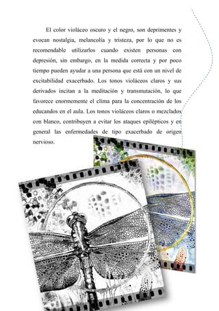 El color violáceo oscuro y el negro, son deprimentes y
evocan nostalgia, melancolía y tristeza, por lo que no es
recomendable utilizarlos cuando existen personas con
depresión, sin embargo, en la medida correcta y por poco
tiempo pueden ayudar a una persona que está con un nivel de
excitabilidad exacerbado. Los tonos violáceos claros y sus
derivados incitan a la meditación y transmutación, lo que
favorece enormemente el clima para la concentración de los
educandos en el aula. Los tonos violáceos claros o mezclados
con blanco, contribuyen a evitar los ataques epilépticos y en
general las enfermedades de tipo exacerbado de origen
nervioso.
 