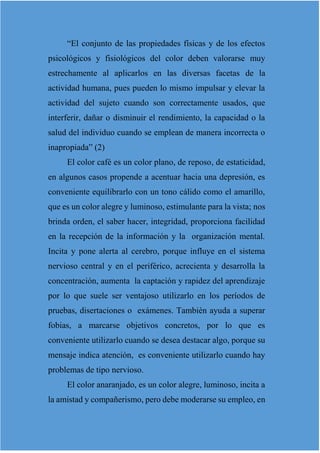 “El conjunto de las propiedades físicas y de los efectos
psicológicos y fisiológicos del color deben valorarse muy
estrechamente al aplicarlos en las diversas facetas de la
actividad humana, pues pueden lo mismo impulsar y elevar la
actividad del sujeto cuando son correctamente usados, que
interferir, dañar o disminuir el rendimiento, la capacidad o la
salud del individuo cuando se emplean de manera incorrecta o
inapropiada” (2)
El color café es un color plano, de reposo, de estaticidad,
en algunos casos propende a acentuar hacia una depresión, es
conveniente equilibrarlo con un tono cálido como el amarillo,
que es un color alegre y luminoso, estimulante para la vista; nos
brinda orden, el saber hacer, integridad, proporciona facilidad
en la recepción de la información y la organización mental.
Incita y pone alerta al cerebro, porque influye en el sistema
nervioso central y en el periférico, acrecienta y desarrolla la
concentración, aumenta la captación y rapidez del aprendizaje
por lo que suele ser ventajoso utilizarlo en los períodos de
pruebas, disertaciones o exámenes. También ayuda a superar
fobias, a marcarse objetivos concretos, por lo que es
conveniente utilizarlo cuando se desea destacar algo, porque su
mensaje indica atención, es conveniente utilizarlo cuando hay
problemas de tipo nervioso.
El color anaranjado, es un color alegre, luminoso, incita a
la amistad y compañerismo, pero debe moderarse su empleo, en
 