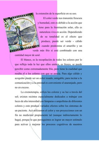 la extensión de la superficie en su uso.
El color verde nos transmite frescura
y humedad, esto es debido a la acción que
tiene para la iluminación solar, ella es
naturaleza viva en acción. Dependiendo
de su tonalidad es el efecto que
produce, puede ser verde - cálido
cuando predomina el amarillo y un
verde más frío si está combinado con una
cantidad mayor de azul.
El blanco, es la recopilación de todos los colores por lo
que refleja toda la luz que ellos emiten, es fresco, se puede
percibir como extremadamente frío, pero tiene la cualidad que
resalta el o los colores con que se asocia. Para algo cálido y
acogedor puede ser un color rosado, amigable; para incitar a la
comunicación y a la amistad es conveniente el anaranjado, pero
no en exceso.
La cromoterapia, utiliza los colores y su luz a través del
sol; existen recintos especialmente dedicados a trabajar con
luces de alta intensidad con lámparas o ampolletas de diferentes
colores y esto produce variados efectos sobre los síntomas de
un paciente. Acá utilizamos el color y sus proyecciones con un
fin no medicinal propiamente tal (aunque indirectamente lo
haga), porque lo que perseguimos es lograr un mayor estímulo
para activar y mejorar los procesos cognitivos de nuestros
 