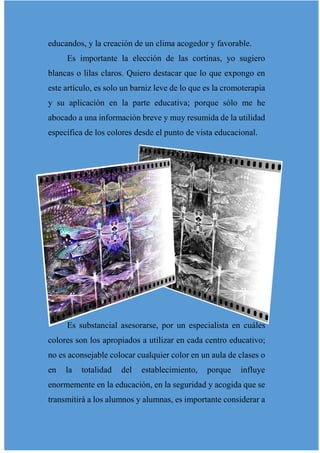 educandos, y la creación de un clima acogedor y favorable.
Es importante la elección de las cortinas, yo sugiero
blancas o lilas claros. Quiero destacar que lo que expongo en
este artículo, es solo un barniz leve de lo que es la cromoterapia
y su aplicación en la parte educativa; porque sólo me he
abocado a una información breve y muy resumida de la utilidad
específica de los colores desde el punto de vista educacional.
Es substancial asesorarse, por un especialista en cuáles
colores son los apropiados a utilizar en cada centro educativo;
no es aconsejable colocar cualquier color en un aula de clases o
en la totalidad del establecimiento, porque influye
enormemente en la educación, en la seguridad y acogida que se
transmitirá a los alumnos y alumnas, es importante considerar a
 