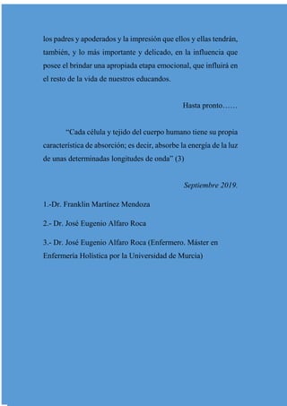 los padres y apoderados y la impresión que ellos y ellas tendrán,
también, y lo más importante y delicado, en la influencia que
posee el brindar una apropiada etapa emocional, que influirá en
el resto de la vida de nuestros educandos.
Hasta pronto……
“Cada célula y tejido del cuerpo humano tiene su propia
característica de absorción; es decir, absorbe la energía de la luz
de unas determinadas longitudes de onda” (3)
Septiembre 2019.
1.-Dr. Franklin Martínez Mendoza
2.- Dr. José Eugenio Alfaro Roca
3.- Dr. José Eugenio Alfaro Roca (Enfermero. Máster en
Enfermería Holística por la Universidad de Murcia)
 
