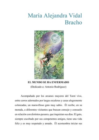 María Alejandra Vidal
Bracho
EL MUNDO SE HA ENFERMADO
(Dedicado a: Antonio Rodríguez)
Acompañado por los arcanos mayores del Tarot vive,
entre cerros adornados por largas escaleras y casas alegremente
coloreadas, un maravilloso gato muy sabio. Él recibe, en su
morada, a diferentes visitantes que buscan consejo y consuelo
en relación con distintos pesares, que inquietan sus días. El gato,
siempre escoltado por sus competentes amigos, tiene una vida
feliz y es muy respetado y amado. Él acostumbra iniciar sus
 