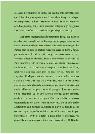 El Loco, por su parte, no sabía qué decir, como siempre, sólo
quería irse despreocupado por ahí, pero el cariño que sentía por
su compañera, lo hacía repensar la idea de salir; entonces
decidió quedarse, por si fuera necesario comprar algo y él, junto
a su bolsa, se ofrecería, sin demora, para ir por el encargo.
La Fuerza encaramada en la portentosa Torre, que esta vez
decidió estar superfirme, se hacía presente preparando, en su
mente, frases positivas para animar más tarde a su amiga. La
Papisa dejó de lado su lectura perpetua, cerró su libro y buscó
presurosa entre los de la enferma y, con suave tono de voz,
comenzó a leer en silencio, desde de su corazón al de ella. El
Papa también a este momento se unía, caminaba pensativo de
un lado al otro, ordenando y atrapando sus huidizas ideas,
relativas a qué oraciones eran las más certeras para invocar
mejorías. El Mago, mantenía la calma, en su ser sabía que todo
marcharía bien, que nada malo ocurriría, pero a la vez puso a
disposición cada elemento de su mesa, por si algo servía, para
que la bella carta recuperara su salud y alegría. Los enamorados
no se enteraban de lo que sucedía porque, como siempre,
estaban con sus miradas prendidas, sometidas al eterno
encantamiento del amor; pero en este caso de un sobresalto
despertaron con el ruido que hacía El Carro, al mando de su
cochero, que esperaba solicito, por si tuviera que ir por
medicinas o llevar a alguien a toda prisa y entonces, ya
despabilados, se unieron a éste, como compañía. El Diablo,
 
