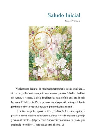 Saludo Inicial
Jorge Pronsato
Nadie podría dudar de la belleza despampanante de la diosa Hera…
sin embargo, hubo de competir nada menos que con Afrodita, la diosa
del Amor, y Atenea, la de la Inteligencia, para definir cuál era la más
hermosa. El árbitro fue Paris, quien se decidió por Afrodita que le había
prometido, si era elegida, interceder para seducir a Helena…
Hera, fue luego la esposa de Zeus, el dios de los dioses quien, a
pesar de contar con semejante pareja, nunca dejó de engañarla, prolija
y constantemente… (el poder cree disponer impunemente de privilegios
que nadie le confirió… pero esa es otra historia…)
 