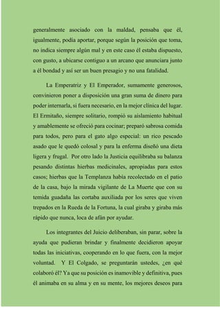 generalmente asociado con la maldad, pensaba que él,
igualmente, podía aportar, porque según la posición que toma,
no indica siempre algún mal y en este caso él estaba dispuesto,
con gusto, a ubicarse contiguo a un arcano que anunciara junto
a él bondad y así ser un buen presagio y no una fatalidad.
La Emperatriz y El Emperador, sumamente generosos,
convinieron poner a disposición una gran suma de dinero para
poder internarla, si fuera necesario, en la mejor clínica del lugar.
El Ermitaño, siempre solitario, rompió su aislamiento habitual
y amablemente se ofreció para cocinar; preparó sabrosa comida
para todos, pero para el gato algo especial: un rico pescado
asado que le quedó colosal y para la enferma diseñó una dieta
ligera y frugal. Por otro lado la Justicia equilibraba su balanza
pesando distintas hierbas medicinales, apropiadas para estos
casos; hierbas que la Templanza había recolectado en el patio
de la casa, bajo la mirada vigilante de La Muerte que con su
temida guadaña las cortaba auxiliada por los seres que viven
trepados en la Rueda de la Fortuna, la cual giraba y giraba más
rápido que nunca, loca de afán por ayudar.
Los integrantes del Juicio deliberaban, sin parar, sobre la
ayuda que pudieran brindar y finalmente decidieron apoyar
todas las iniciativas, cooperando en lo que fuera, con la mejor
voluntad. Y El Colgado, se preguntarán ustedes, ¿en qué
colaboró él? Ya que su posición es inamovible y definitiva, pues
él animaba en su alma y en su mente, los mejores deseos para
 