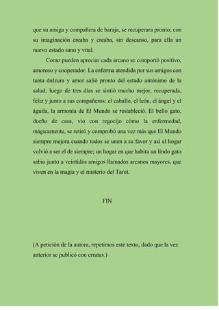 que su amiga y compañera de baraja, se recuperara pronto; con
su imaginación creaba y creaba, sin descanso, para ella un
nuevo estado sano y vital.
Como pueden apreciar cada arcano se comportó positivo,
amoroso y cooperador. La enferma atendida por sus amigos con
tanta dulzura y amor salió pronto del estado antónimo de la
salud; luego de tres días se sintió mucho mejor, recuperada,
feliz y junto a sus compañeros: el caballo, el león, el ángel y el
águila, la armonía de El Mundo se restableció. El bello gato,
dueño de casa, vio con regocijo cómo la enfermedad,
mágicamente, se retiró y comprobó una vez más que El Mundo
siempre mejora cuando todos se unen a su favor y así el hogar
volvió a ser el de siempre; un hogar en que habita un lindo gato
sabio junto a veintidós amigos llamados arcanos mayores, que
viven en la magia y el misterio del Tarot.
FIN
(A petición de la autora, repetimos este texto, dado que la vez
anterior se publicó con erratas.)
 