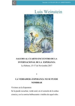 Luis Weinstein
SALUDO AL CUARTO ENCUENTRO DE LA
INTERNACIONAL DE LA ESPERANZA
La Habana ,15-17 de Noviembte 2017
I
LA VERDADERA ESPERANZA NO SE PUEDE
NOMBRAR
Vivimos en la Esperanza
Se la puede escuchar, verde azul, en el corazón de la ardua
ciencia y en la sonrisa balbuceante e inédita de aquel niño.
C Sección: LA PLAZA DE LA AMISTOSOFÍA
 