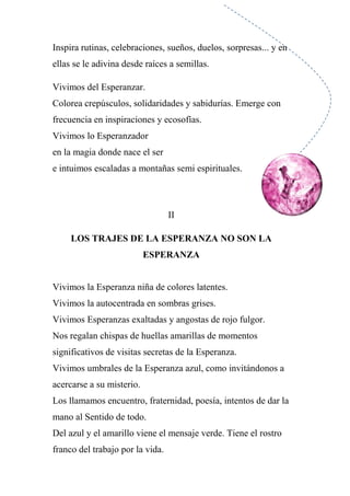 Inspira rutinas, celebraciones, sueños, duelos, sorpresas... y en
ellas se le adivina desde raíces a semillas.
Vivimos del Esperanzar.
Colorea crepúsculos, solidaridades y sabidurías. Emerge con
frecuencia en inspiraciones y ecosofías.
Vivimos lo Esperanzador
en la magia donde nace el ser
e intuimos escaladas a montañas semi espirituales.
II
LOS TRAJES DE LA ESPERANZA NO SON LA
ESPERANZA
Vivimos la Esperanza niña de colores latentes.
Vivimos la autocentrada en sombras grises.
Vivimos Esperanzas exaltadas y angostas de rojo fulgor.
Nos regalan chispas de huellas amarillas de momentos
significativos de visitas secretas de la Esperanza.
Vivimos umbrales de la Esperanza azul, como invitándonos a
acercarse a su misterio.
Los llamamos encuentro, fraternidad, poesía, intentos de dar la
mano al Sentido de todo.
Del azul y el amarillo viene el mensaje verde. Tiene el rostro
franco del trabajo por la vida.
 