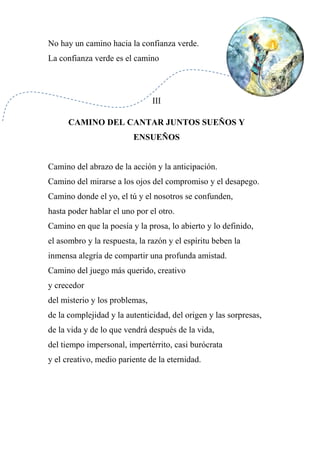 No hay un camino hacia la confianza verde.
La confianza verde es el camino
III
CAMINO DEL CANTAR JUNTOS SUEÑOS Y
ENSUEÑOS
Camino del abrazo de la acción y la anticipación.
Camino del mirarse a los ojos del compromiso y el desapego.
Camino donde el yo, el tú y el nosotros se confunden,
hasta poder hablar el uno por el otro.
Camino en que la poesía y la prosa, lo abierto y lo definido,
el asombro y la respuesta, la razón y el espíritu beben la
inmensa alegría de compartir una profunda amistad.
Camino del juego más querido, creativo
y crecedor
del misterio y los problemas,
de la complejidad y la autenticidad, del origen y las sorpresas,
de la vida y de lo que vendrá después de la vida,
del tiempo impersonal, impertérrito, casi burócrata
y el creativo, medio pariente de la eternidad.
 