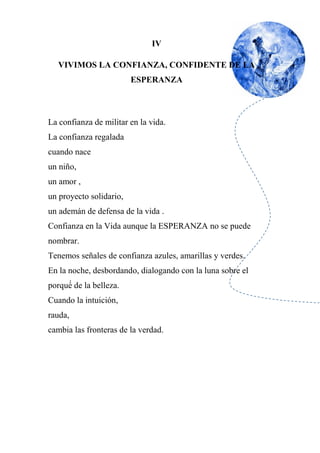 IV
VIVIMOS LA CONFIANZA, CONFIDENTE DE LA
ESPERANZA
La confianza de militar en la vida.
La confianza regalada
cuando nace
un niño,
un amor ,
un proyecto solidario,
un ademán de defensa de la vida .
Confianza en la Vida aunque la ESPERANZA no se puede
nombrar.
Tenemos señales de confianza azules, amarillas y verdes.
En la noche, desbordando, dialogando con la luna sobre el
porqué́ de la belleza.
Cuando la intuición,
rauda,
cambia las fronteras de la verdad.
 