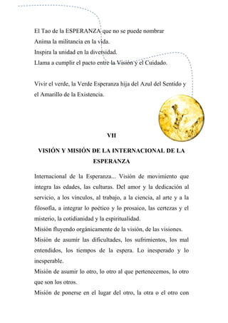 El Tao de la ESPERANZA que no se puede nombrar
Anima la militancia en la vida.
Inspira la unidad en la diversidad.
Llama a cumplir el pacto entre la Visión y el Cuidado.
Vivir el verde, la Verde Esperanza hija del Azul del Sentido y
el Amarillo de la Existencia.
VII
VISIÓN Y MISIÓN DE LA INTERNACIONAL DE LA
ESPERANZA
Internacional de la Esperanza... Visión de movimiento que
integra las edades, las culturas. Del amor y la dedicación al
servicio, a los vínculos, al trabajo, a la ciencia, al arte y a la
filosofía, a integrar lo poético y lo prosaico, las certezas y el
misterio, la cotidianidad y la espiritualidad.
Misión fluyendo orgánicamente de la visión, de las visiones.
Misión de asumir las dificultades, los sufrimientos, los mal
entendidos, los tiempos de la espera. Lo inesperado y lo
inesperable.
Misión de asumir lo otro, lo otro al que pertenecemos, lo otro
que son los otros.
Misión de ponerse en el lugar del otro, la otra o el otro con
 