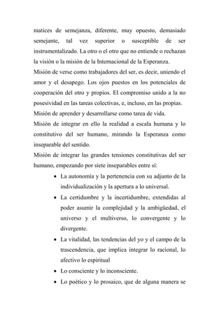 matices de semejanza, diferente, muy opuesto, demasiado
semejante, tal vez superior o susceptible de ser
instrumentalizado. La otro o el otro que no entiende o rechazan
la visión o la misión de la Internacional de la Esperanza.
Misión de verse como trabajadores del ser, es decir, uniendo el
amor y el desapego. Los ojos puestos en los potenciales de
cooperación del otro y propios. El compromiso unido a la no
posesividad en las tareas colectivas, e, incluso, en las propias.
Misión de aprender y desarrollarse como tarea de vida.
Misión de integrar en ello la realidad a escala humana y lo
constitutivo del ser humano, mirando la Esperanza como
inseparable del sentido.
Misión de integrar las grandes tensiones constitutivas del ser
humano, empezando por siete inseparables entre sí:
 La autonomía y la pertenencia con su adjunto de la
individualización y la apertura a lo universal.
 La certidumbre y la incertidumbre, extendidas al
poder asumir la complejidad y la ambigüedad, el
universo y el multiverso, lo convergente y lo
divergente.
 La vitalidad, las tendencias del yo y el campo de la
trascendencia, que implica integrar lo racional, lo
afectivo lo espiritual
 Lo consciente y lo inconsciente.
 Lo poético y lo prosaico, que de alguna manera se
 
