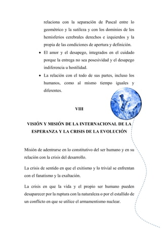 relaciona con la separación de Pascal entre lo
geométrico y la sutileza y con los dominios de los
hemisferios cerebrales derechos e izquierdos y la
propia de las condiciones de apertura y definición.
 El amor y el desapego, integrados en el cuidado
porque la entrega no sea posesividad y el desapego
indiferencia u hostilidad.
 La relación con el todo de sus partes, incluso los
humanos, como al mismo tiempo iguales y
diferentes.
VIII
VISIÓN Y MISIÓN DE LA INTERNACIONAL DE LA
ESPERANZA Y LA CRISIS DE LA EVOLUCIÓN
Misión de adentrarse en lo constitutivo del ser humano y en su
relación con la crisis del desarrollo.
La crisis de sentido en que el exitismo y lo trivial se enfrentan
con el fanatismo y la exaltación.
La crisis en que la vida y el propio ser humano pueden
desaparecer por la ruptura con la naturaleza o por el estallido de
un conflicto en que se utilice el armamentismo nuclear.
 