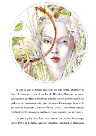 En una de esas aventuras amorosas con una mortal, engendró un
hijo. El bastardo recibió el nombre de Hércules. Mediante un ardid,
consiguieron que Hera amamantara al recién nacido, pero la succión tan
poderosa del hercúleo infante, provocó en un descuido que la leche de
sus senos se esparciera… y naciera la Vía Láctea… ese colosal carruaje
resplandeciente tirado por estrellas en el cual viajamos por el cosmos.
Los poetas y los científicos, cada uno con sus razones, afirman que
somos Polvo de Estrellas. Aquellos soñadores incorregibles alegan que
 