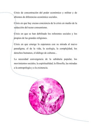 Crisis de concentración del poder económico y militar y de
abismos de diferencias económico sociales.
Crisis en que hay escasa conciencia de la crisis en medio de la
seducción del tecno consumismo.
Crisis en que se han debilitado los referentes sociales y los
propios de las grandes religiones.
Crisis en que emerge la esperanza con su mirada al nuevo
paradigma, el de la vida, la ecología, la complejidad, los
derechos humanos, el diálogo de culturas...
La necesidad convergencia de la sabiduría popular, los
movimientos sociales, la espiritualidad, la filosofía, las miradas
a la antropología y a la existencia.
 