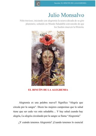 Julio Monsalvo
Niño travieso, iniciando con alegremia la octava década de su giro
planetario, soñando un Mundo Saludable convencido de que
los Sueños mueven la Historia.
EL RINCÓN DE LA ALEGREMIA
Alegremia es una palabra nueva!! Significa “Alegría que
circula por la sangre”. Dicen las mujeres campesinas que la salud
tiene que ser cada vez más saludable… Y hay salud cuando hay
alegría, La alegría circulando por la sangre se llama “Alegremia”
¿Y cuándo tenemos Alegremia? ¡Cuando tenemos lo esencial
Sección: EL RINCÓN DE LAALEGREMIA
C
 