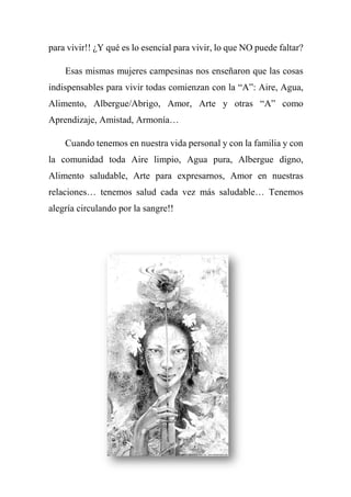 para vivir!! ¿Y qué es lo esencial para vivir, lo que NO puede faltar?
Esas mismas mujeres campesinas nos enseñaron que las cosas
indispensables para vivir todas comienzan con la “A”: Aire, Agua,
Alimento, Albergue/Abrigo, Amor, Arte y otras “A” como
Aprendizaje, Amistad, Armonía…
Cuando tenemos en nuestra vida personal y con la familia y con
la comunidad toda Aire limpio, Agua pura, Albergue digno,
Alimento saludable, Arte para expresarnos, Amor en nuestras
relaciones… tenemos salud cada vez más saludable… Tenemos
alegría circulando por la sangre!!
 